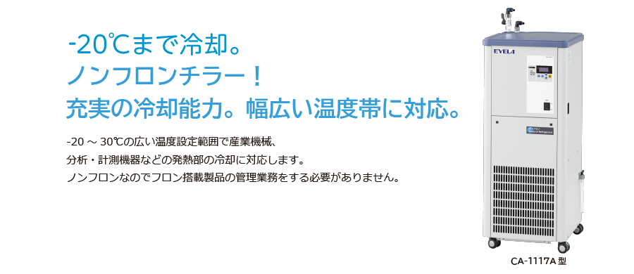 -20℃まで冷却。ノンフロンチラー！充実の冷却能力。幅広い温度帯に対応。  -20～30℃の広い温度設定範囲で産業用機械、分析・計測機器などの発熱部の冷却に対応します。ノンフロンなのでフロン搭載製品の管理業務をする必要がありません。